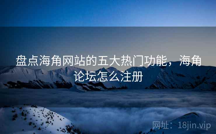 盘点海角网站的五大热门功能，海角论坛怎么注册
