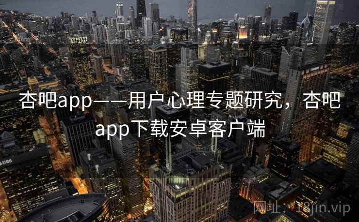 杏吧app——用户心理专题研究，杏吧app下载安卓客户端