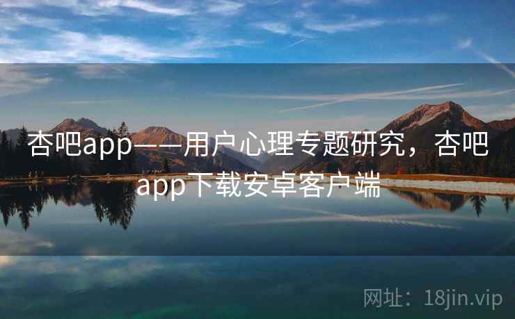 杏吧app——用户心理专题研究，杏吧app下载安卓客户端