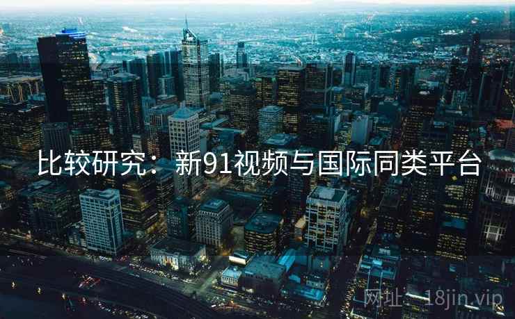 比较研究：新91视频与国际同类平台