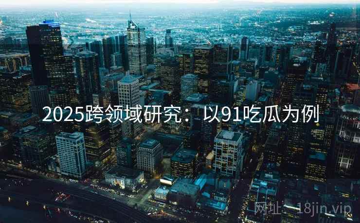 2025跨领域研究：以91吃瓜为例