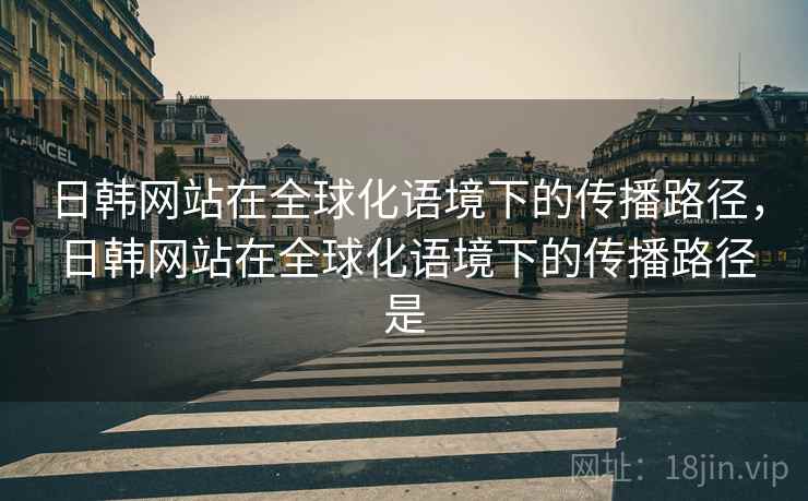 日韩网站在全球化语境下的传播路径，日韩网站在全球化语境下的传播路径是