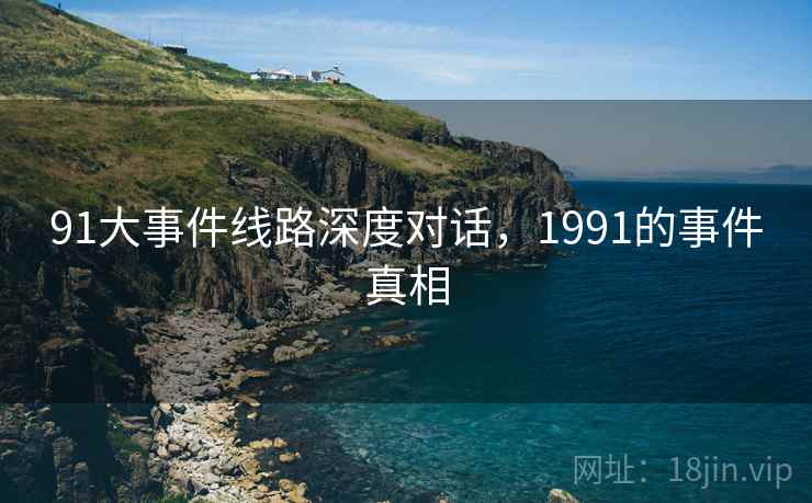 91大事件线路深度对话,1991的事件真相 91大事件线路深度对话,1991的事件真相